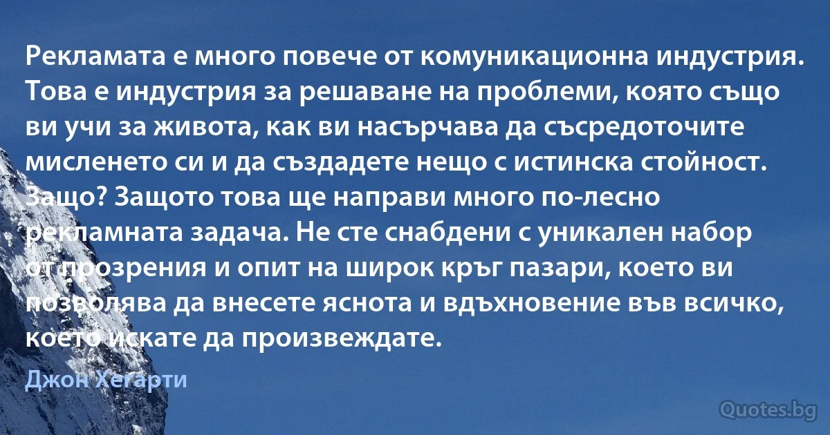 Рекламата е много повече от комуникационна индустрия. Това е индустрия за решаване на проблеми, която също ви учи за живота, как ви насърчава да съсредоточите мисленето си и да създадете нещо с истинска стойност. Защо? Защото това ще направи много по-лесно рекламната задача. Не сте снабдени с уникален набор от прозрения и опит на широк кръг пазари, което ви позволява да внесете яснота и вдъхновение във всичко, което искате да произвеждате. (Джон Хегарти)