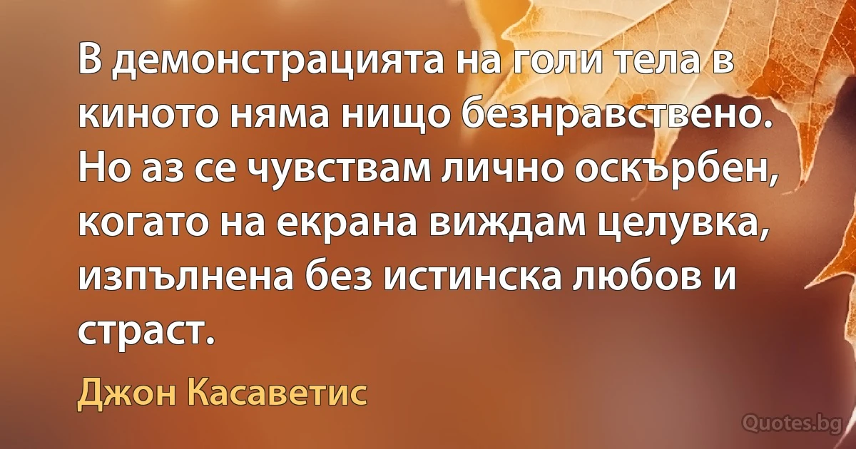 В демонстрацията на голи тела в киното няма нищо безнравствено. Но аз се чувствам лично оскърбен, когато на екрана виждам целувка, изпълнена без истинска любов и страст. (Джон Касаветис)