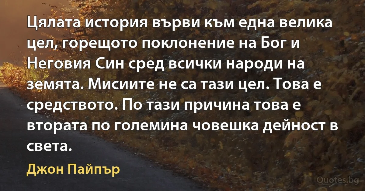 Цялата история върви към една велика цел, горещото поклонение на Бог и Неговия Син сред всички народи на земята. Мисиите не са тази цел. Това е средството. По тази причина това е втората по големина човешка дейност в света. (Джон Пайпър)