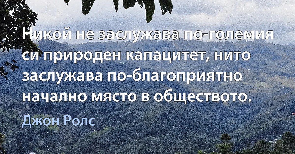 Никой не заслужава по-големия си природен капацитет, нито заслужава по-благоприятно начално място в обществото. (Джон Ролс)