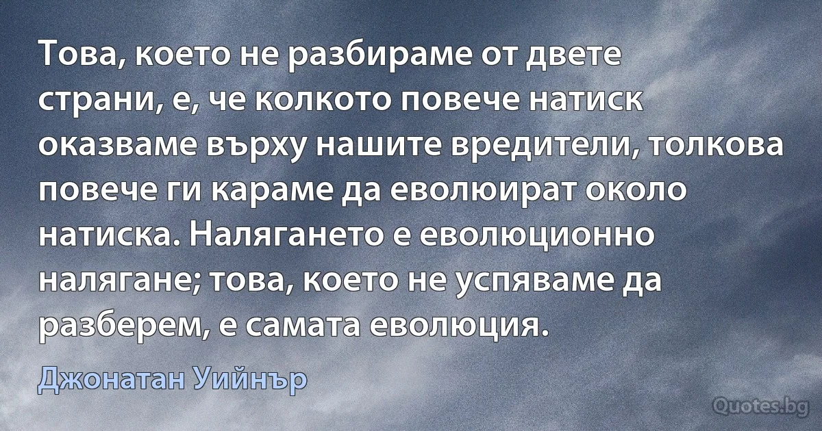 Това, което не разбираме от двете страни, е, че колкото повече натиск оказваме върху нашите вредители, толкова повече ги караме да еволюират около натиска. Налягането е еволюционно налягане; това, което не успяваме да разберем, е самата еволюция. (Джонатан Уийнър)