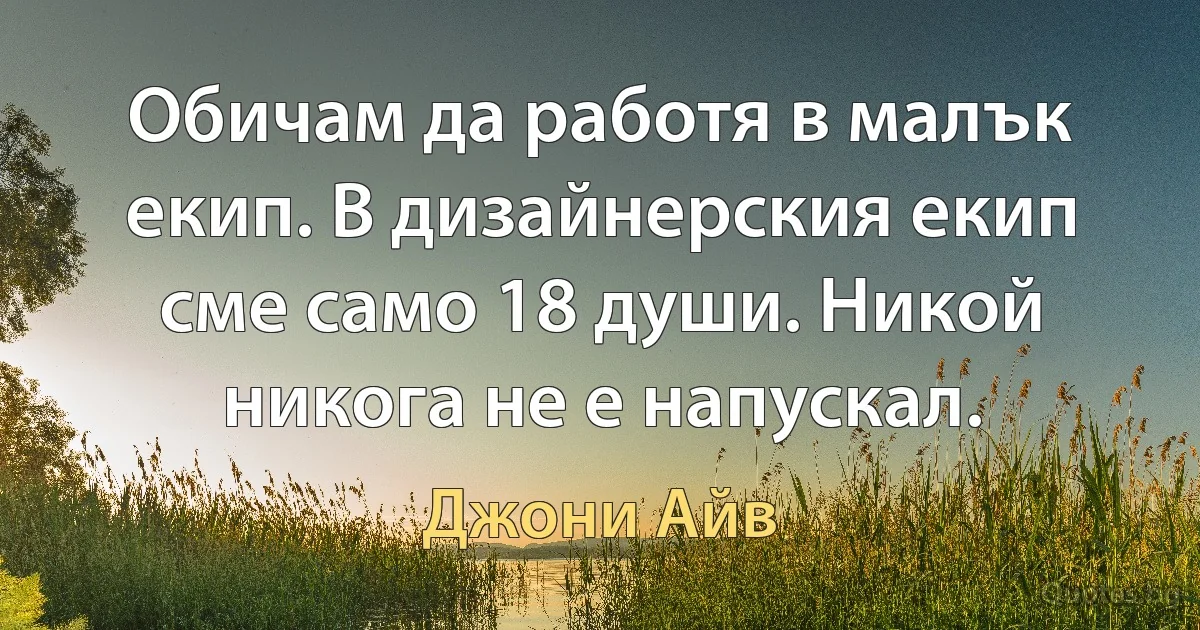 Обичам да работя в малък екип. В дизайнерския екип сме само 18 души. Никой никога не е напускал. (Джони Айв)