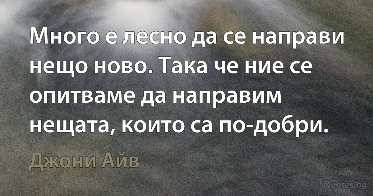 Много е лесно да се направи нещо ново. Така че ние се опитваме да направим нещата, които са по-добри. (Джони Айв)