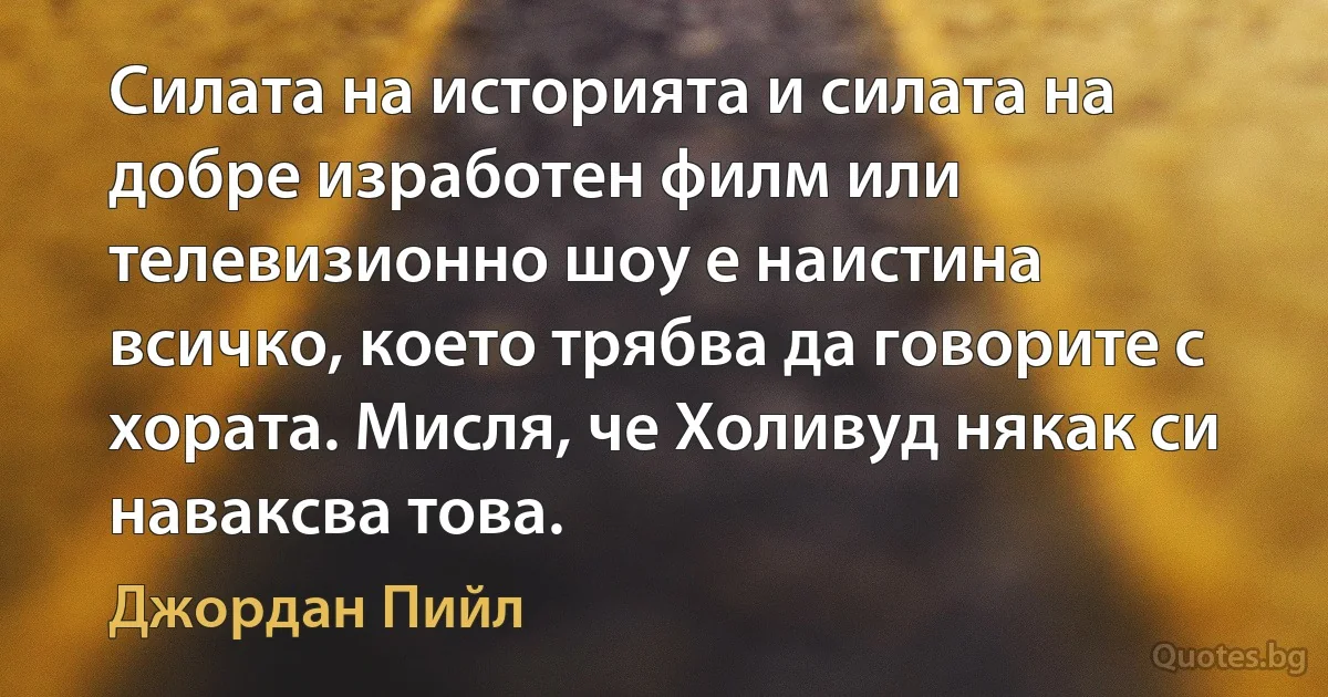 Силата на историята и силата на добре изработен филм или телевизионно шоу е наистина всичко, което трябва да говорите с хората. Мисля, че Холивуд някак си наваксва това. (Джордан Пийл)