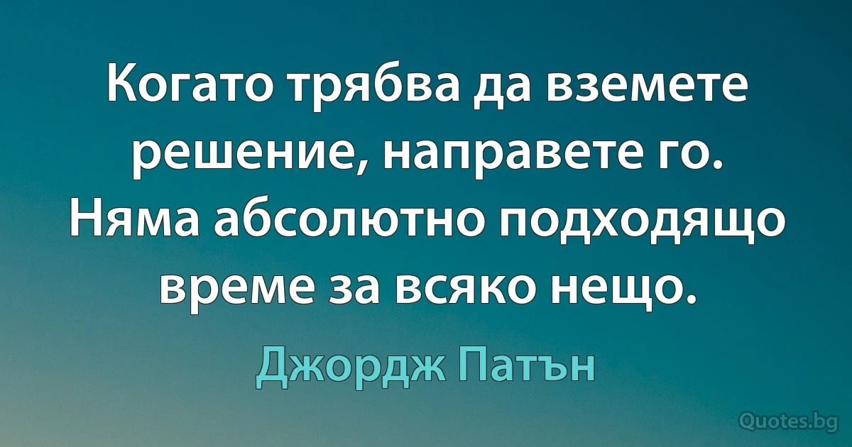 Когато трябва да вземете решение, направете го. Няма абсолютно подходящо време за всяко нещо. (Джордж Патън)