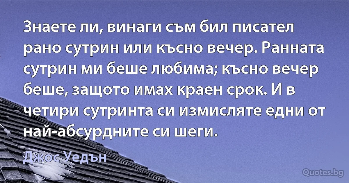 Знаете ли, винаги съм бил писател рано сутрин или късно вечер. Ранната сутрин ми беше любима; късно вечер беше, защото имах краен срок. И в четири сутринта си измисляте едни от най-абсурдните си шеги. (Джос Уедън)