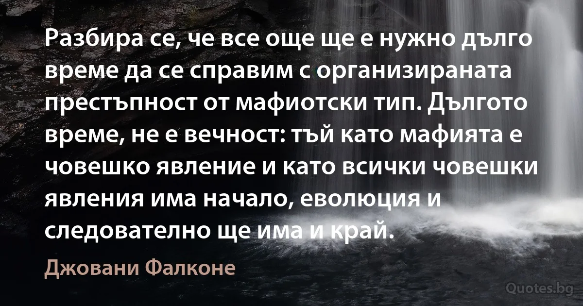 Разбира се, че все още ще е нужно дълго време да се справим с организираната престъпност от мафиотски тип. Дългото време, не е вечност: тъй като мафията е човешко явление и като всички човешки явления има начало, еволюция и следователно ще има и край. (Джовани Фалконе)