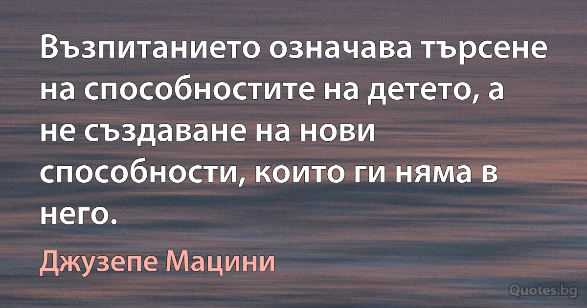 Възпитанието означава търсене на способностите на детето, а не създаване на нови способности, които ги няма в него. (Джузепе Мацини)