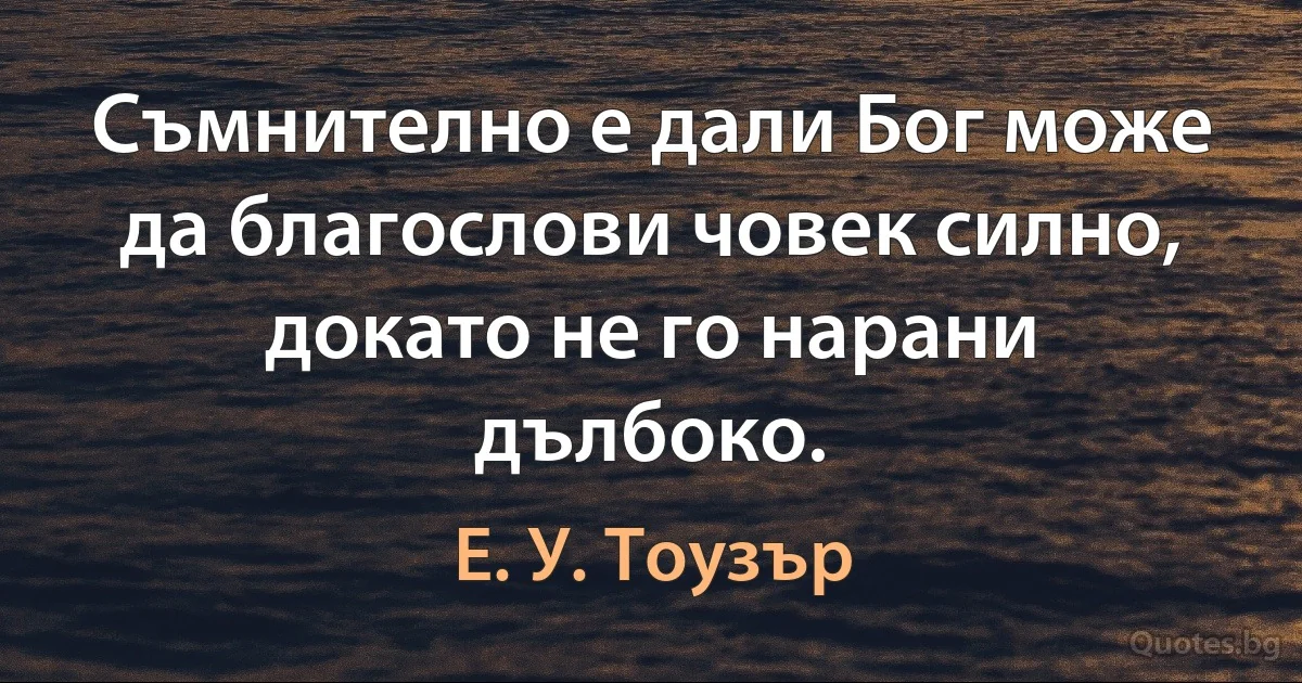 Съмнително е дали Бог може да благослови човек силно, докато не го нарани дълбоко. (Е. У. Тоузър)