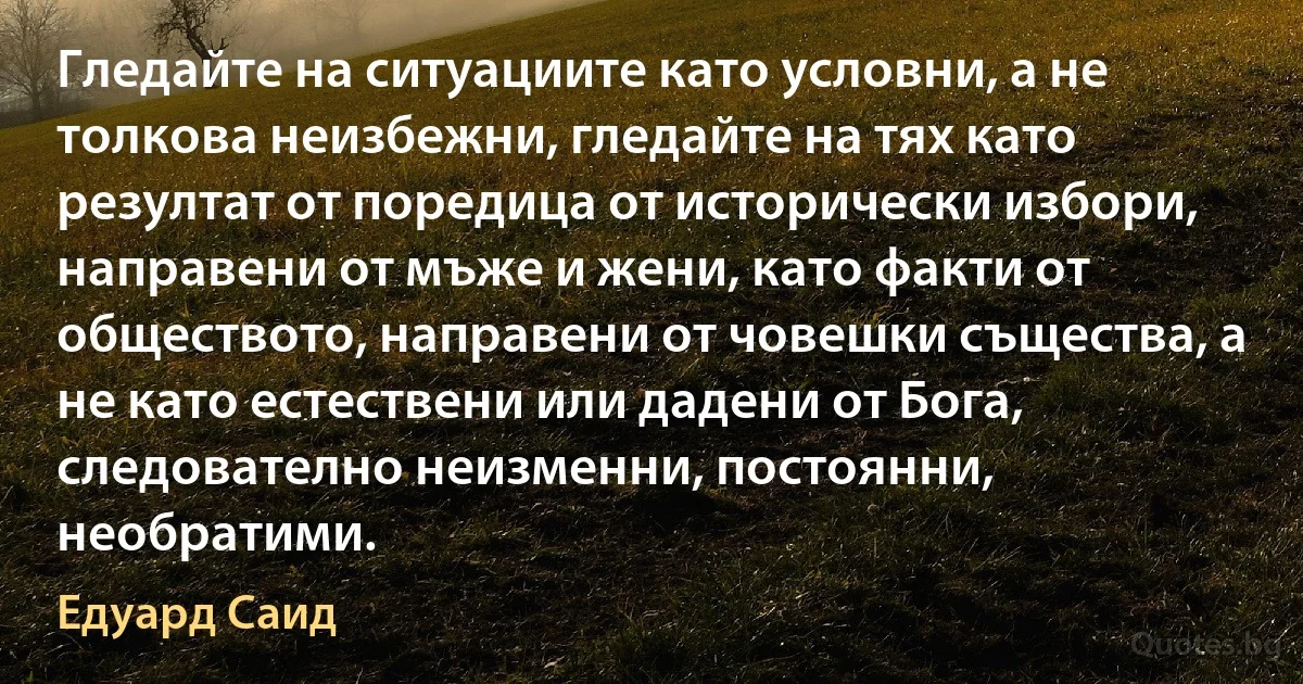 Гледайте на ситуациите като условни, а не толкова неизбежни, гледайте на тях като резултат от поредица от исторически избори, направени от мъже и жени, като факти от обществото, направени от човешки същества, а не като естествени или дадени от Бога, следователно неизменни, постоянни, необратими. (Едуард Саид)