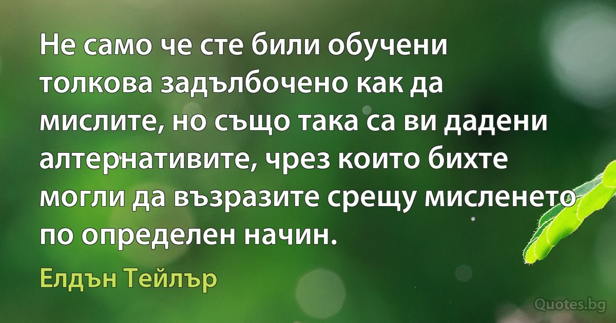 Не само че сте били обучени толкова задълбочено как да мислите, но също така са ви дадени алтернативите, чрез които бихте могли да възразите срещу мисленето по определен начин. (Елдън Тейлър)