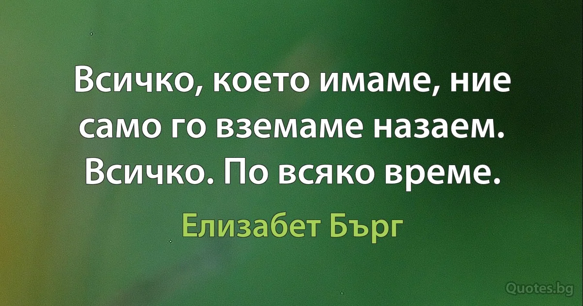 Всичко, което имаме, ние само го вземаме назаем. Всичко. По всяко време. (Елизабет Бърг)