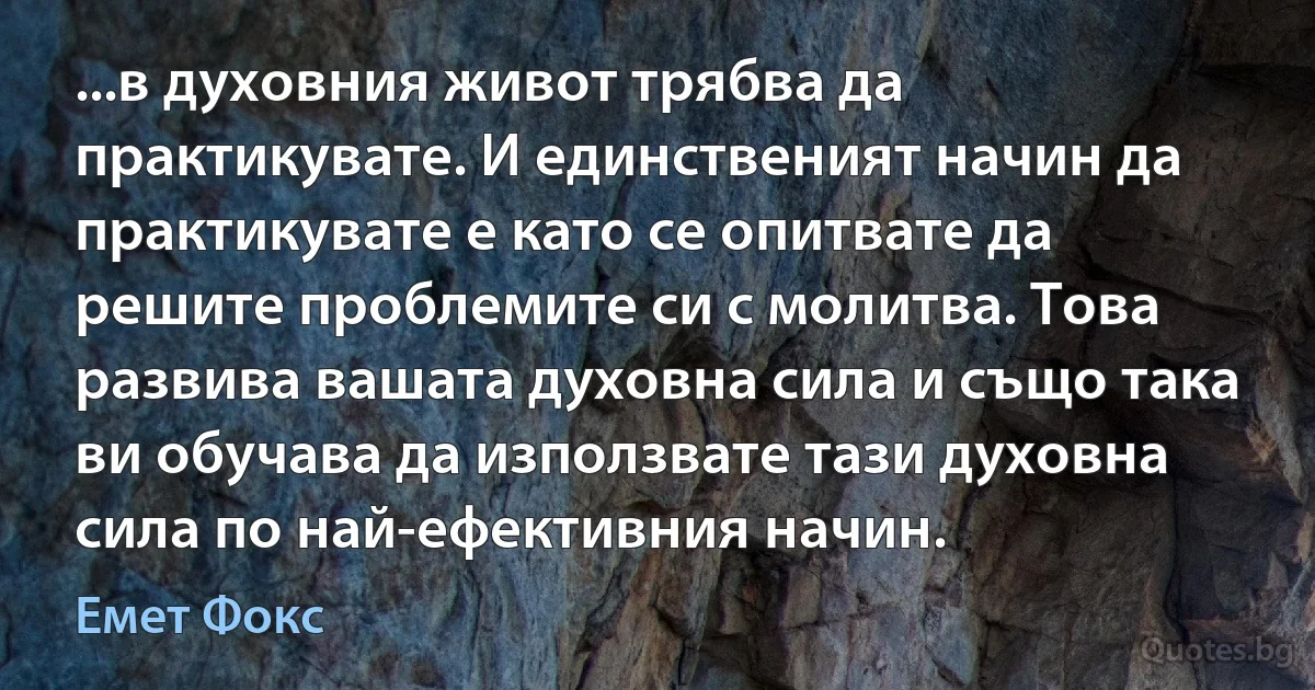 ...в духовния живот трябва да практикувате. И единственият начин да практикувате е като се опитвате да решите проблемите си с молитва. Това развива вашата духовна сила и също така ви обучава да използвате тази духовна сила по най-ефективния начин. (Емет Фокс)