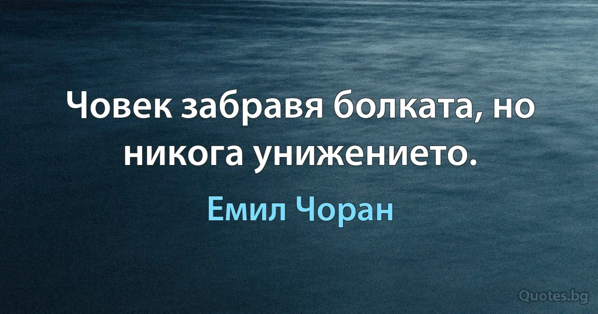 Човек забравя болката, но никога унижението. (Емил Чоран)