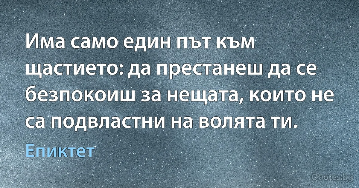 Има само един път към щастието: да престанеш да се безпокоиш за нещата, които не са подвластни на волята ти. (Епиктет)