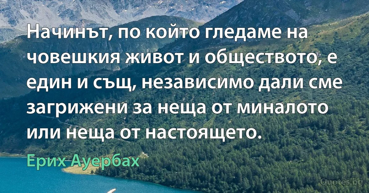 Начинът, по който гледаме на човешкия живот и обществото, е един и същ, независимо дали сме загрижени за неща от миналото или неща от настоящето. (Ерих Ауербах)