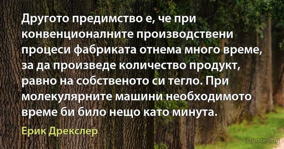 Другото предимство е, че при конвенционалните производствени процеси фабриката отнема много време, за да произведе количество продукт, равно на собственото си тегло. При молекулярните машини необходимото време би било нещо като минута. (Ерик Дрекслер)