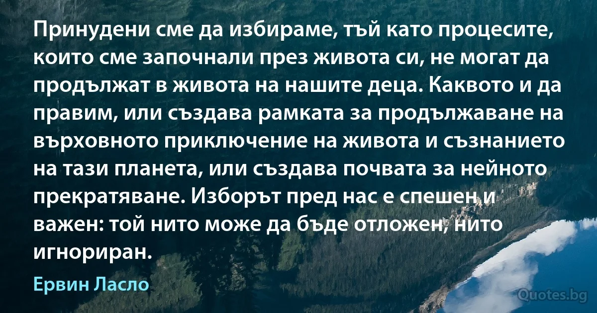 Принудени сме да избираме, тъй като процесите, които сме започнали през живота си, не могат да продължат в живота на нашите деца. Каквото и да правим, или създава рамката за продължаване на върховното приключение на живота и съзнанието на тази планета, или създава почвата за нейното прекратяване. Изборът пред нас е спешен и важен: той нито може да бъде отложен, нито игнориран. (Ервин Ласло)