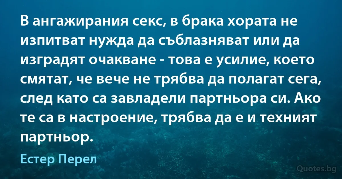 В ангажирания секс, в брака хората не изпитват нужда да съблазняват или да изградят очакване - това е усилие, което смятат, че вече не трябва да полагат сега, след като са завладели партньора си. Ако те са в настроение, трябва да е и техният партньор. (Естер Перел)