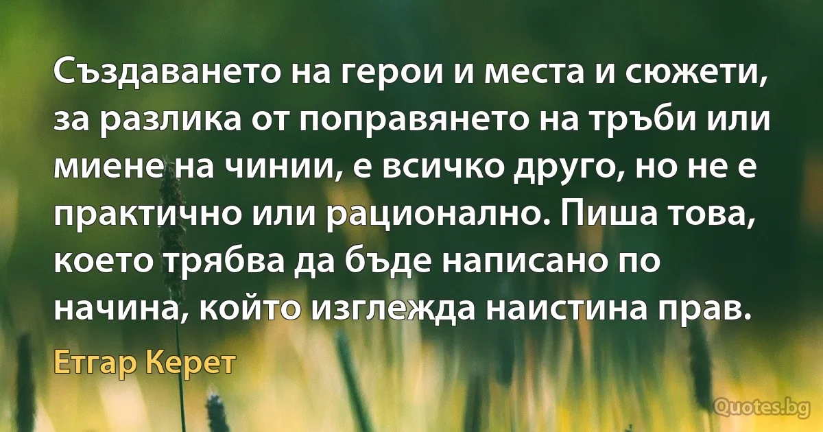 Създаването на герои и места и сюжети, за разлика от поправянето на тръби или миене на чинии, е всичко друго, но не е практично или рационално. Пиша това, което трябва да бъде написано по начина, който изглежда наистина прав. (Етгар Керет)