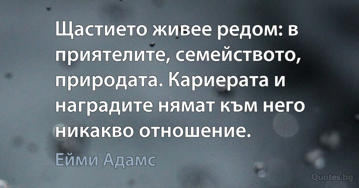 Щастието живее редом: в приятелите, семейството, природата. Кариерата и наградите нямат към него никакво отношение. (Ейми Адамс)