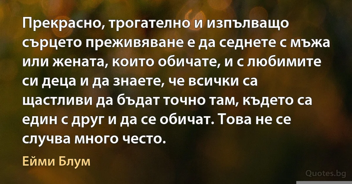 Прекрасно, трогателно и изпълващо сърцето преживяване е да седнете с мъжа или жената, които обичате, и с любимите си деца и да знаете, че всички са щастливи да бъдат точно там, където са един с друг и да се обичат. Това не се случва много често. (Ейми Блум)