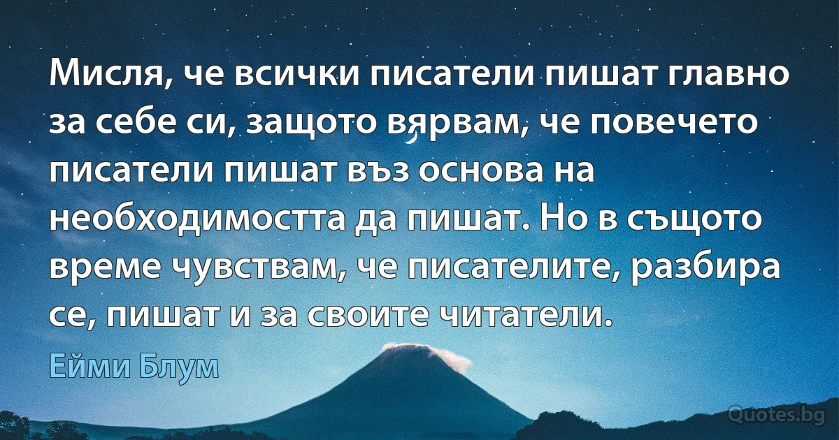 Мисля, че всички писатели пишат главно за себе си, защото вярвам, че повечето писатели пишат въз основа на необходимостта да пишат. Но в същото време чувствам, че писателите, разбира се, пишат и за своите читатели. (Ейми Блум)