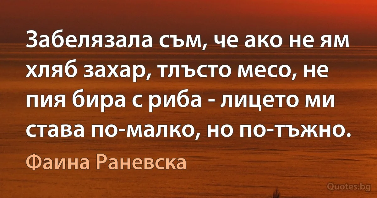 Забелязала съм, че ако не ям хляб захар, тлъсто месо, не пия бира с риба - лицето ми става по-малко, но по-тъжно. (Фаина Раневска)