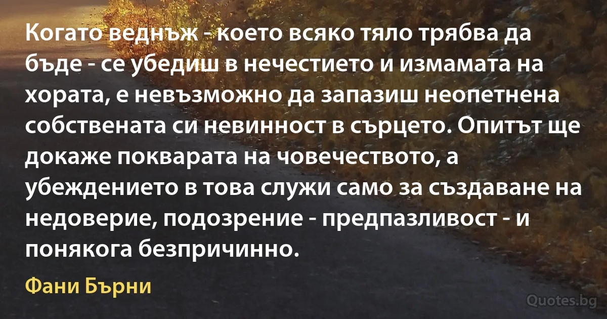 Когато веднъж - което всяко тяло трябва да бъде - се убедиш в нечестието и измамата на хората, е невъзможно да запазиш неопетнена собствената си невинност в сърцето. Опитът ще докаже покварата на човечеството, а убеждението в това служи само за създаване на недоверие, подозрение - предпазливост - и понякога безпричинно. (Фани Бърни)