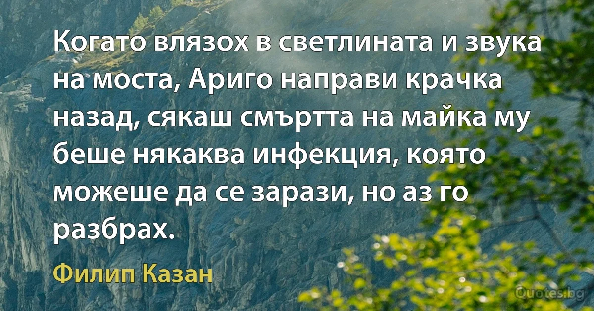 Когато влязох в светлината и звука на моста, Ариго направи крачка назад, сякаш смъртта на майка му беше някаква инфекция, която можеше да се зарази, но аз го разбрах. (Филип Казан)