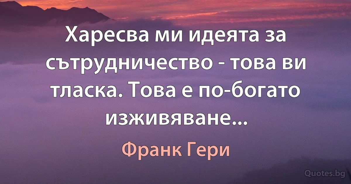 Харесва ми идеята за сътрудничество - това ви тласка. Това е по-богато изживяване... (Франк Гери)