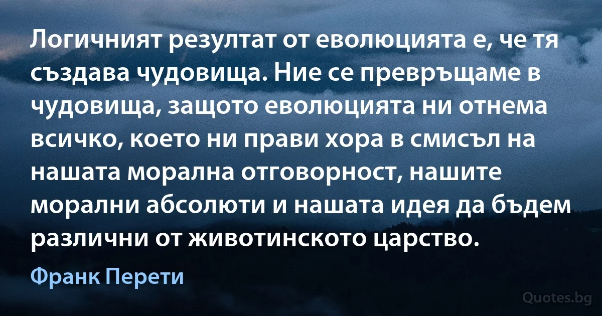 Логичният резултат от еволюцията е, че тя създава чудовища. Ние се превръщаме в чудовища, защото еволюцията ни отнема всичко, което ни прави хора в смисъл на нашата морална отговорност, нашите морални абсолюти и нашата идея да бъдем различни от животинското царство. (Франк Перети)