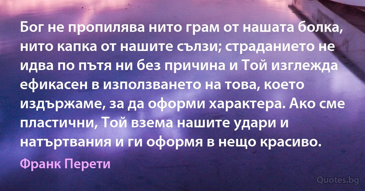 Бог не пропилява нито грам от нашата болка, нито капка от нашите сълзи; страданието не идва по пътя ни без причина и Той изглежда ефикасен в използването на това, което издържаме, за да оформи характера. Ако сме пластични, Той взема нашите удари и натъртвания и ги оформя в нещо красиво. (Франк Перети)