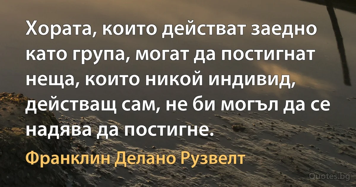 Хората, които действат заедно като група, могат да постигнат неща, които никой индивид, действащ сам, не би могъл да се надява да постигне. (Франклин Делано Рузвелт)