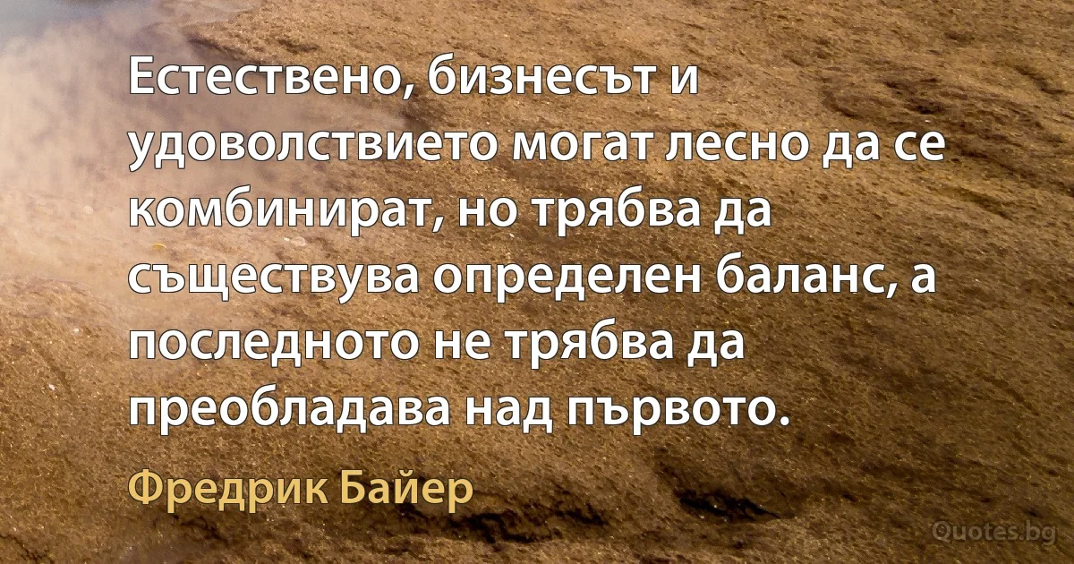 Естествено, бизнесът и удоволствието могат лесно да се комбинират, но трябва да съществува определен баланс, а последното не трябва да преобладава над първото. (Фредрик Байер)