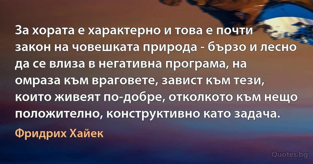 За хората е характерно и това е почти закон на човешката природа - бързо и лесно да се влиза в негативна програма, на омраза към враговете, завист към тези, които живеят по-добре, отколкото към нещо положително, конструктивно като задача. (Фридрих Хайек)