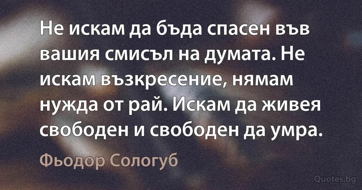 Не искам да бъда спасен във вашия смисъл на думата. Не искам възкресение, нямам нужда от рай. Искам да живея свободен и свободен да умра. (Фьодор Сологуб)