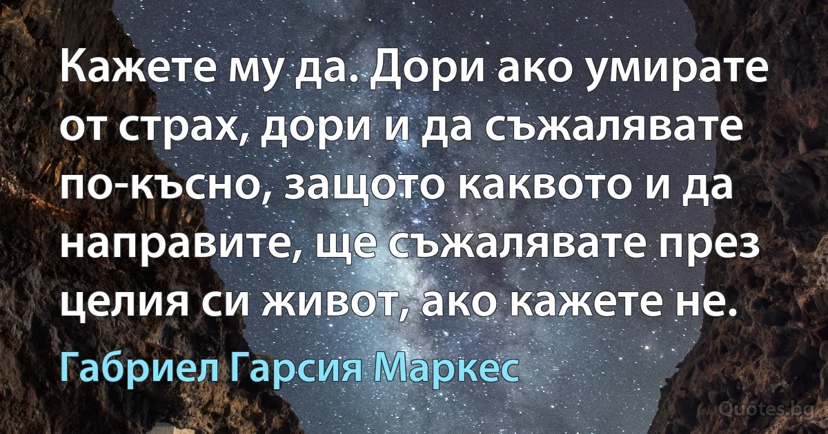 Кажете му да. Дори ако умирате от страх, дори и да съжалявате по-късно, защото каквото и да направите, ще съжалявате през целия си живот, ако кажете не. (Габриел Гарсия Маркес)