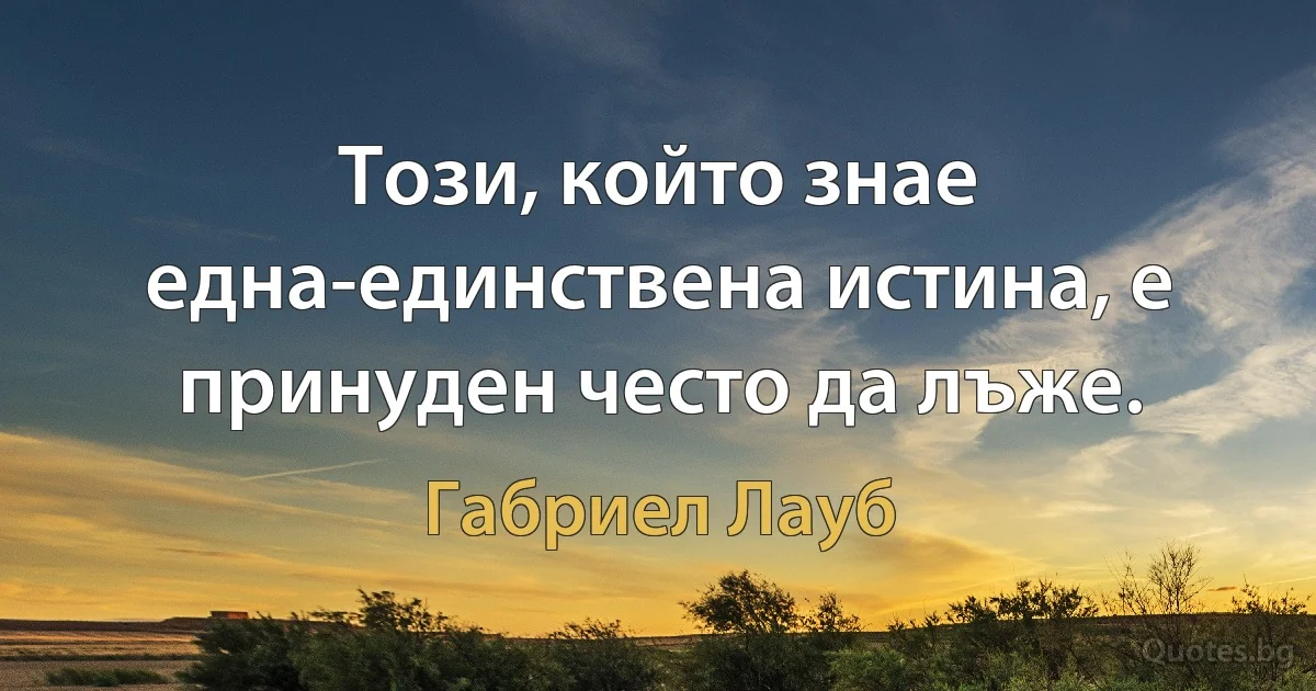 Този, който знае една-единствена истина, е принуден често да лъже. (Габриел Лауб)