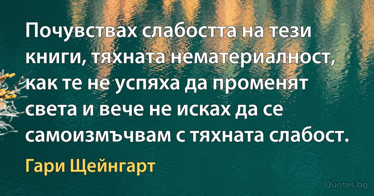 Почувствах слабостта на тези книги, тяхната нематериалност, как те не успяха да променят света и вече не исках да се самоизмъчвам с тяхната слабост. (Гари Щейнгарт)