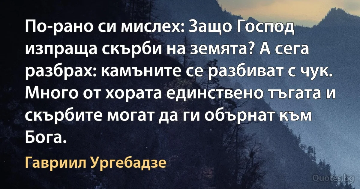 По-рано си мислех: Защо Господ изпраща скърби на земята? А сега разбрах: камъните се разбиват с чук. Много от хората единствено тъгата и скърбите могат да ги обърнат към Бога. (Гавриил Ургебадзе)