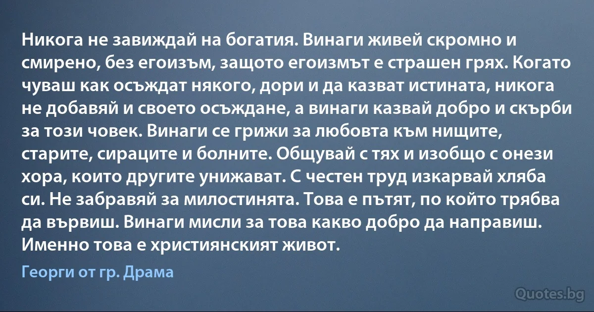 Никога не завиждай на богатия. Винаги живей скромно и смирено, без егоизъм, защото егоизмът е страшен грях. Когато чуваш как осъждат някого, дори и да казват истината, никога не добавяй и своето осъждане, а винаги казвай добро и скърби за този човек. Винаги се грижи за любовта към нищите, старите, сираците и болните. Общувай с тях и изобщо с онези хора, които другите унижават. С честен труд изкарвай хляба си. Не забравяй за милостинята. Това е пътят, по който трябва да вървиш. Винаги мисли за това какво добро да направиш. Именно това е християнският живот. (Георги от гр. Драма)