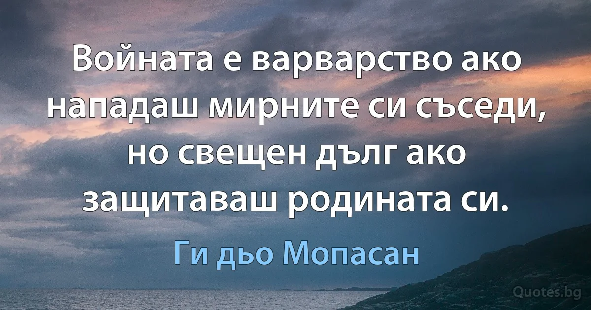 Войната е варварство ако нападаш мирните си съседи, но свещен дълг ако защитаваш родината си. (Ги дьо Мопасан)