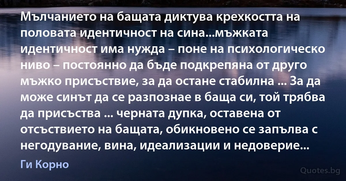 Мълчанието на бащата диктува крехкостта на половата идентичност на сина...мъжката идентичност има нужда – поне на психологическо ниво – постоянно да бъде подкрепяна от друго мъжко присъствие, за да остане стабилна ... За да може синът да се разпознае в баща си, той трябва да присъства ... черната дупка, оставена от отсъствието на бащата, обикновено се запълва с негодувание, вина, идеализации и недоверие... (Ги Корно)