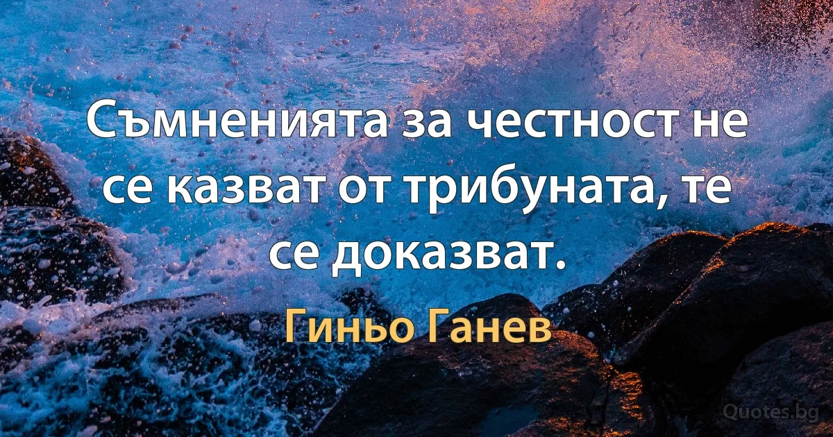 Съмненията за честност не се казват от трибуната, те се доказват. (Гиньо Ганев)