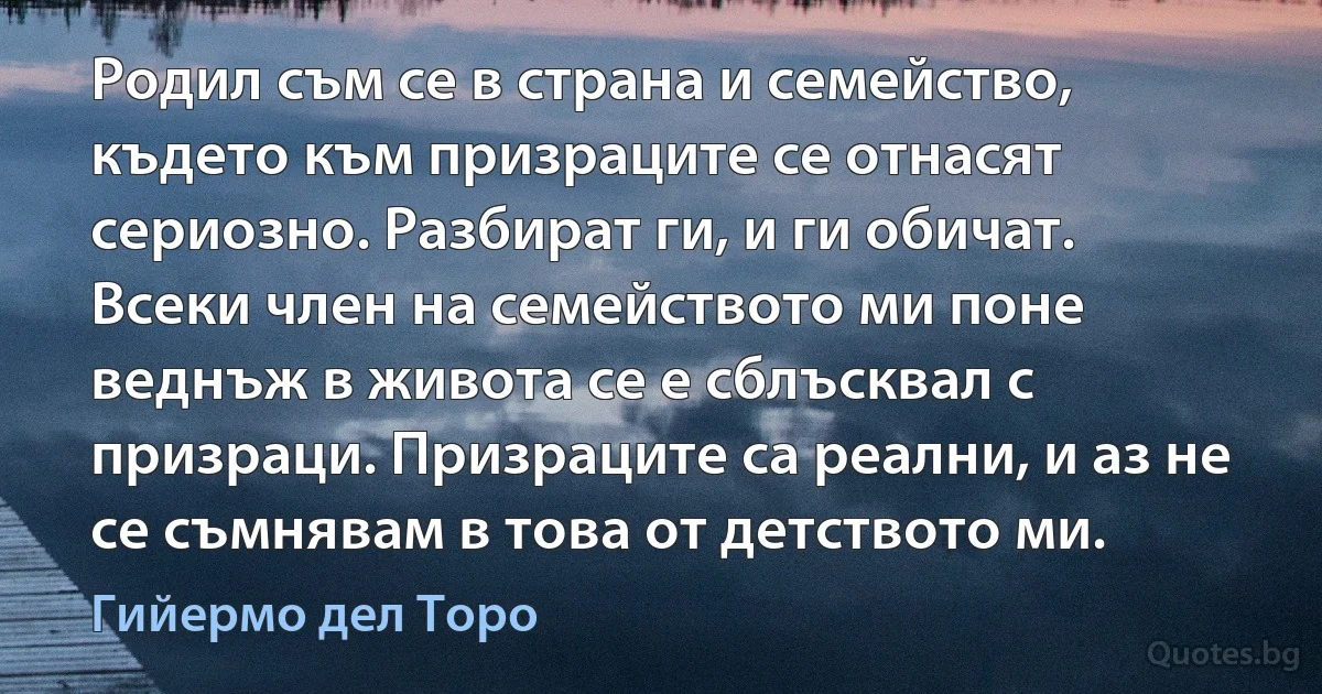 Родил съм се в страна и семейство, където към призраците се отнасят сериозно. Разбират ги, и ги обичат. Всеки член на семейството ми поне веднъж в живота се е сблъсквал с призраци. Призраците са реални, и аз не се съмнявам в това от детството ми. (Гийермо дел Торо)