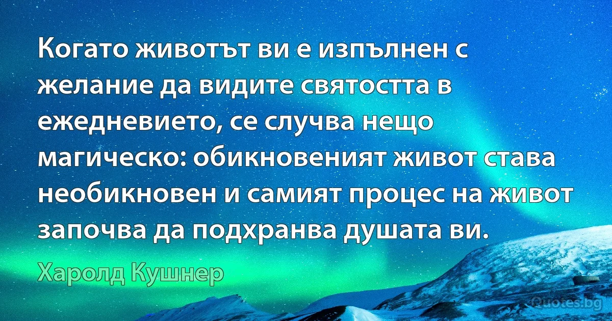 Когато животът ви е изпълнен с желание да видите святостта в ежедневието, се случва нещо магическо: обикновеният живот става необикновен и самият процес на живот започва да подхранва душата ви. (Харолд Кушнер)