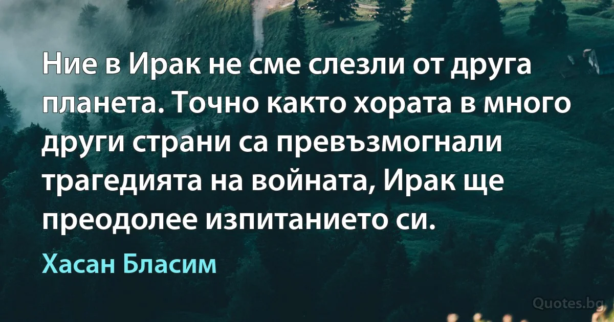 Ние в Ирак не сме слезли от друга планета. Точно както хората в много други страни са превъзмогнали трагедията на войната, Ирак ще преодолее изпитанието си. (Хасан Бласим)