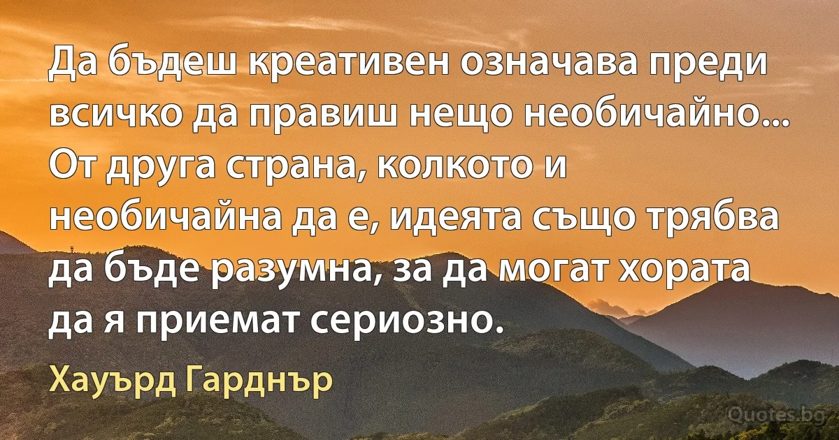 Да бъдеш креативен означава преди всичко да правиш нещо необичайно... От друга страна, колкото и необичайна да е, идеята също трябва да бъде разумна, за да могат хората да я приемат сериозно. (Хауърд Гарднър)