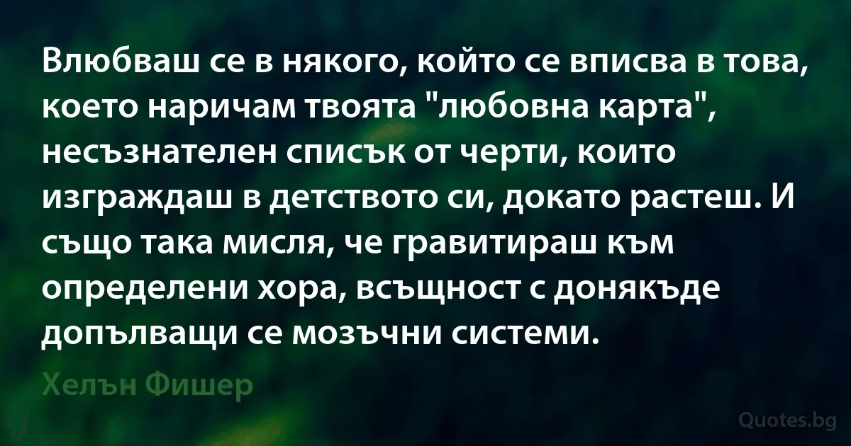 Влюбваш се в някого, който се вписва в това, което наричам твоята "любовна карта", несъзнателен списък от черти, които изграждаш в детството си, докато растеш. И също така мисля, че гравитираш към определени хора, всъщност с донякъде допълващи се мозъчни системи. (Хелън Фишер)